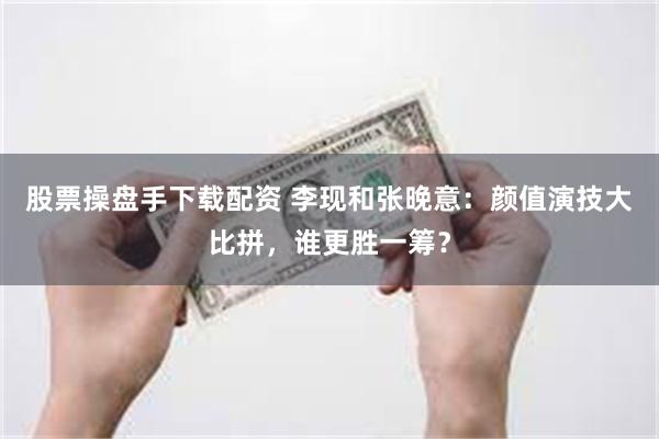 股票操盘手下载配资 李现和张晚意：颜值演技大比拼，谁更胜一筹？