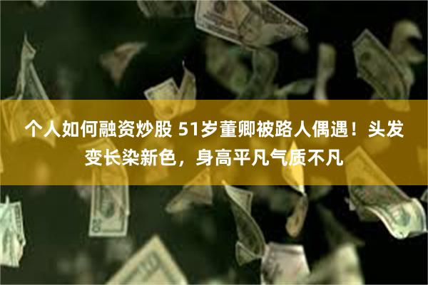 个人如何融资炒股 51岁董卿被路人偶遇！头发变长染新色，身高平凡气质不凡