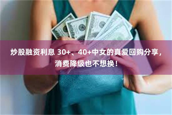 炒股融资利息 30+、40+中女的真爱回购分享，消费降级也不想换！