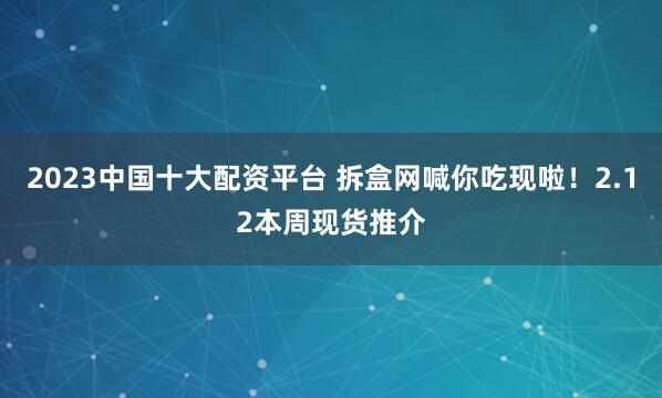 2023中国十大配资平台 拆盒网喊你吃现啦！2.12本周现货推介