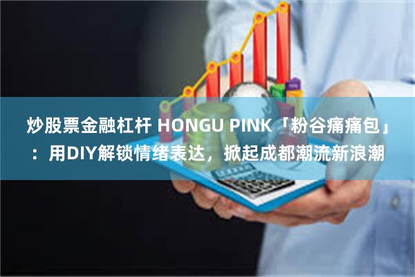 炒股票金融杠杆 HONGU PINK「粉谷痛痛包」：用DIY解锁情绪表达，掀起成都潮流新浪潮