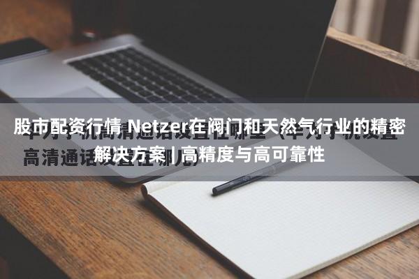 股市配资行情 Netzer在阀门和天然气行业的精密解决方案 | 高精度与高可靠性