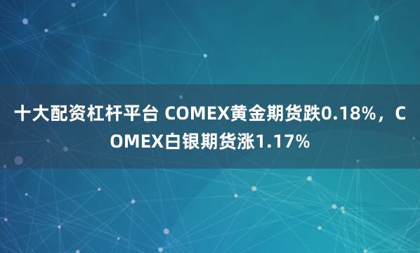 十大配资杠杆平台 COMEX黄金期货跌0.18%，COMEX白银期货涨1.17%