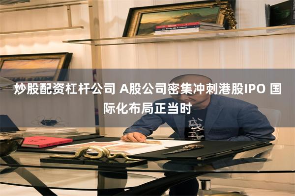 炒股配资杠杆公司 A股公司密集冲刺港股IPO 国际化布局正当时