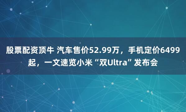 股票配资顶牛 汽车售价52.99万，手机定价6499起，一文速览小米“双Ultra”发布会