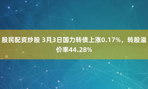 股民配资炒股 3月3日国力转债上涨0.17%，转股溢价率44.28%