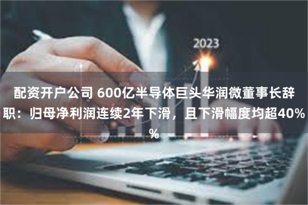 配资开户公司 600亿半导体巨头华润微董事长辞职：归母净利润连续2年下滑，且下滑幅度均超40%